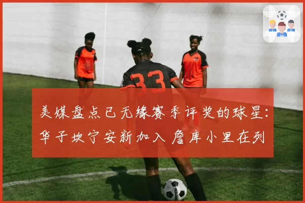 美媒盘点已无缘赛季评奖的球星：华子坎宁安新加入 詹库小里在列