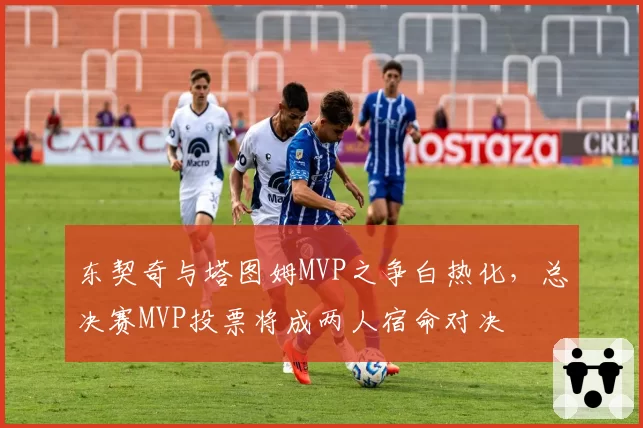 东契奇与塔图姆MVP之争白热化，总决赛MVP投票将成两人宿命对决