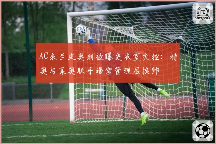 AC米兰皮奥利被曝更衣室失控:特奥与莱奥联手逼宫管理层换帅