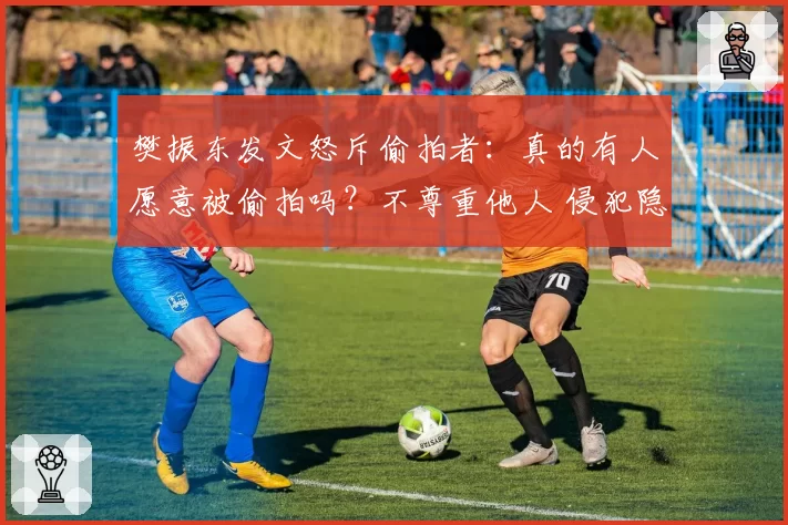 樊振东发文怒斥偷拍者:真的有人愿意被偷拍吗?不尊重他人 侵犯隐私