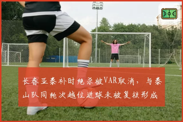 长春亚泰补时绝杀被VAR取消，与泰山队同轮次越位进球未被复核形成双重标准