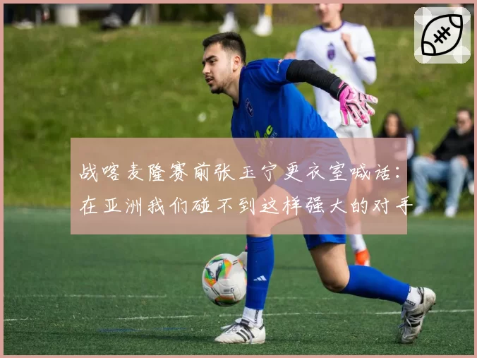 战喀麦隆赛前张玉宁更衣室喊话：在亚洲我们碰不到这样强大的对手