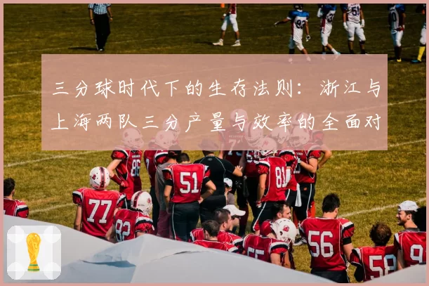 三分球时代下的生存法则：浙江与上海两队三分产量与效率的全面对比