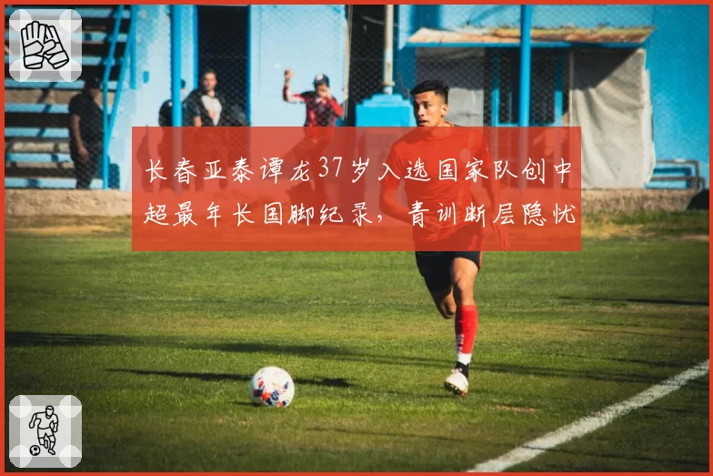 长春亚泰谭龙37岁入选国家队创中超最年长国脚纪录,青训断层隐忧被放大讨论