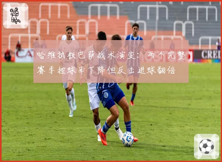 哈维执教巴萨战术演变：两个完整赛季控球率下降但反击进球翻倍