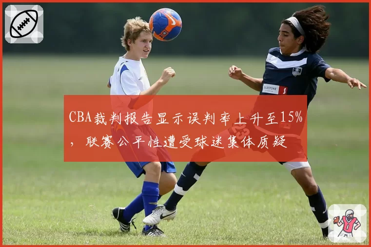 CBA裁判报告显示误判率上升至15%，联赛公平性遭受球迷集体质疑
