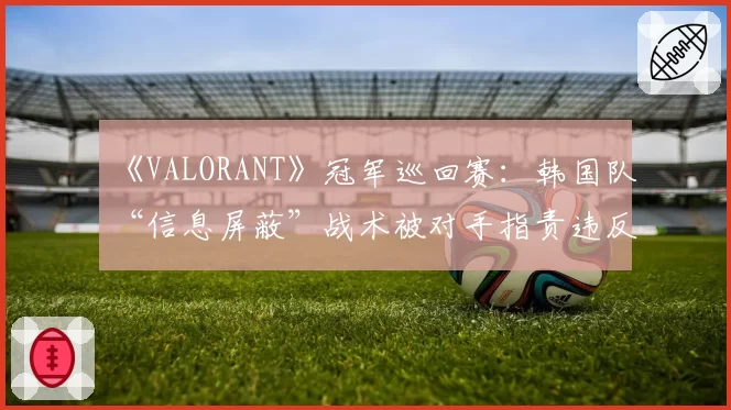 《VALORANT》冠军巡回赛：韩国队“信息屏蔽”战术被对手指责违反体育精神