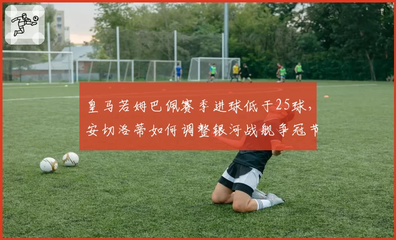 皇马若姆巴佩赛季进球低于25球，安切洛蒂如何调整银河战舰争冠节奏？