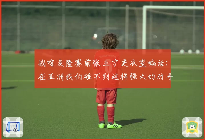 战喀麦隆赛前张玉宁更衣室喊话：在亚洲我们碰不到这样强大的对手