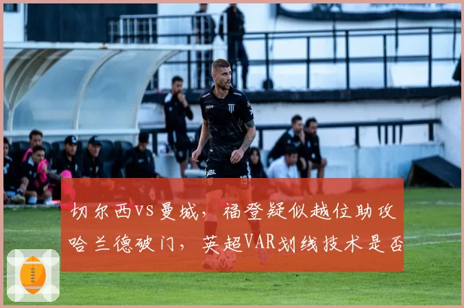 切尔西vs曼城，福登疑似越位助攻哈兰德破门，英超VAR划线技术是否需升级？