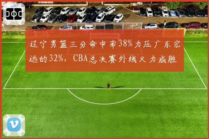 辽宁男篮三分命中率38%力压广东宏远的32%，CBA总决赛外线火力成胜负手