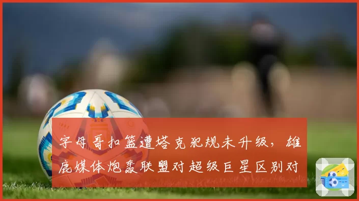 字母哥扣篮遭塔克犯规未升级,雄鹿媒体炮轰联盟对超级巨星区别对待