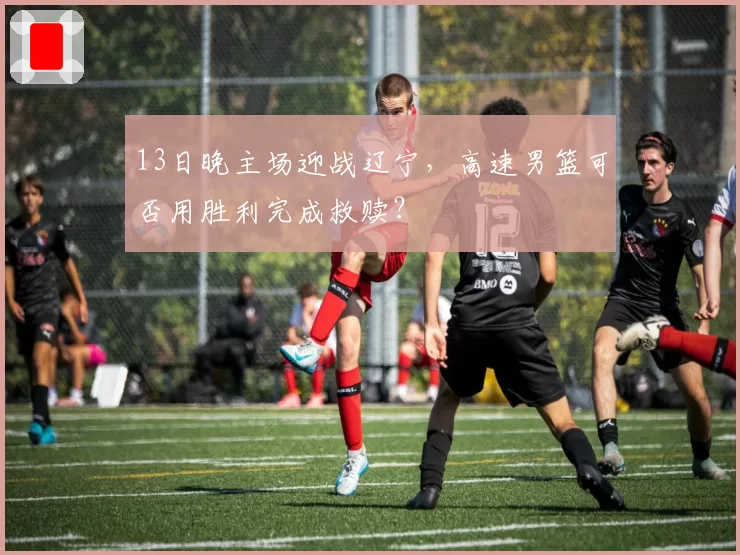 13日晚主场迎战辽宁，高速男篮可否用胜利完成救赎？