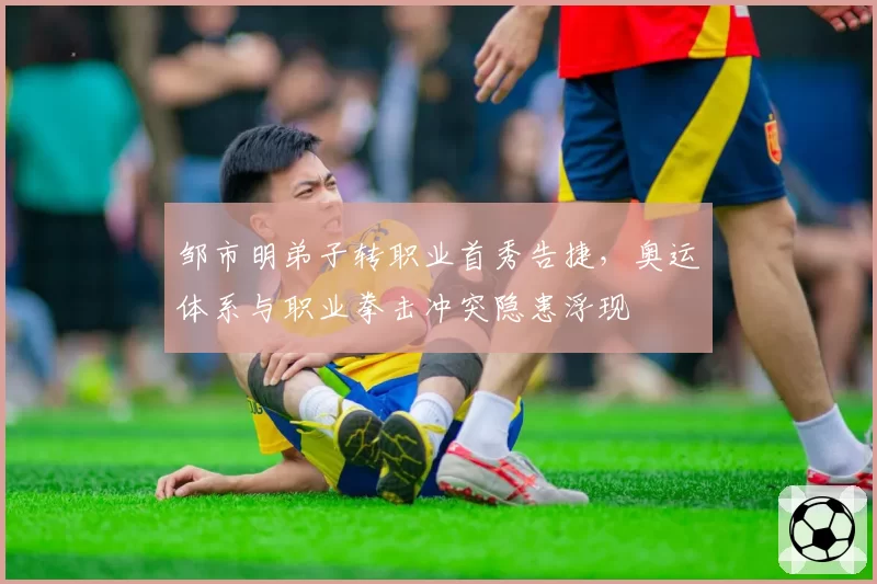 邹市明弟子转职业首秀告捷，奥运体系与职业拳击冲突隐患浮现