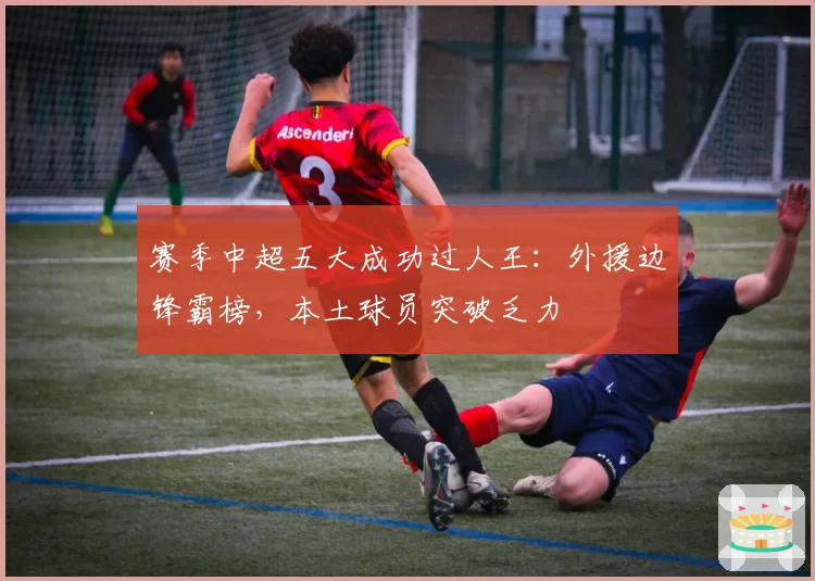 赛季中超五大成功过人王:外援边锋霸榜,本土球员突破乏力